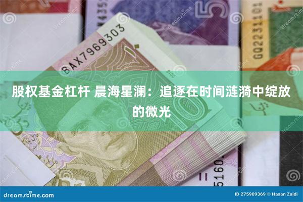 股权基金杠杆 晨海星澜:追逐在时间涟漪中绽放的微光