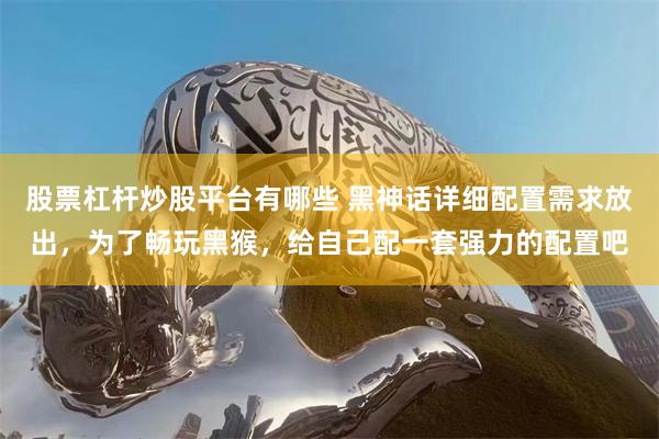 股票杠杆炒股平台有哪些 黑神话详细配置需求放出,为了畅玩黑猴,给自己配一套强力的配置吧