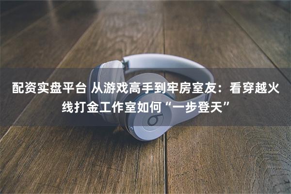 配资实盘平台 从游戏高手到牢房室友:看穿越火线打金工作室如何“一步登天”