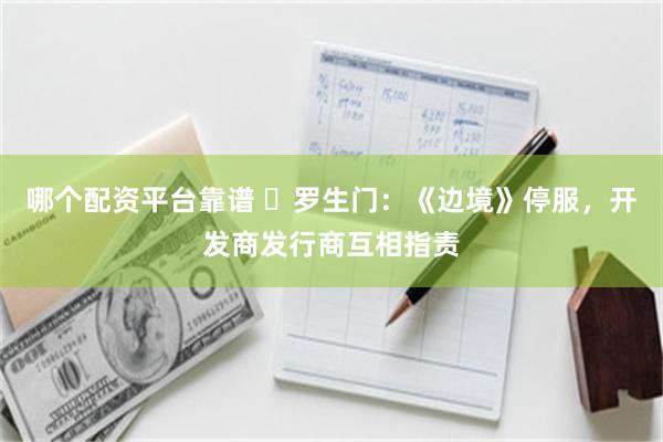 哪个配资平台靠谱 罗生门:《边境》停服,开发商发行商互相指责