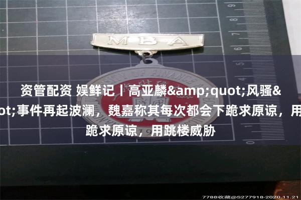 资管配资 娱鲜记丨高亚麟"风骚"事件再起波澜,魏嘉称其每次都会下跪求原谅,用跳楼威胁