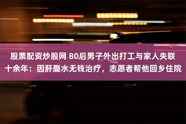 股票配资炒股网 80后男子外出打工与家人失联十余年:因肝腹水无钱治疗,志愿者帮他回乡住院