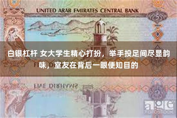 白银杠杆 女大学生精心打扮,举手投足间尽显韵味,室友在背后一眼便知目的