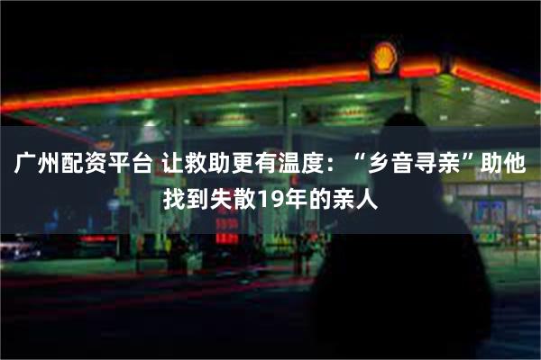 广州配资平台 让救助更有温度:“乡音寻亲”助他找到失散19年的亲人