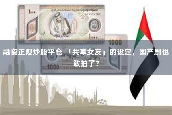融资正规炒股平仓 「共享女友」的设定,国产剧也敢拍了?