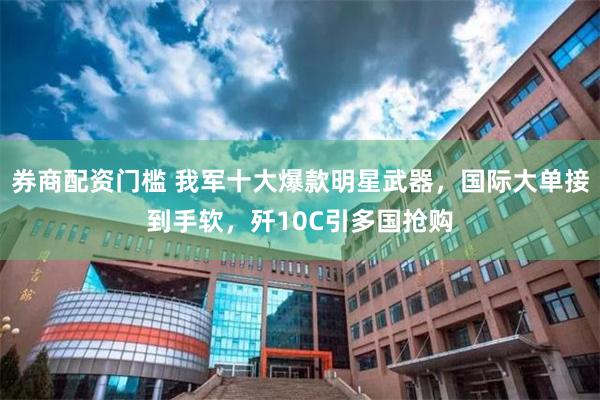 券商配资门槛 我军十大爆款明星武器,国际大单接到手软,歼10C引多国抢购