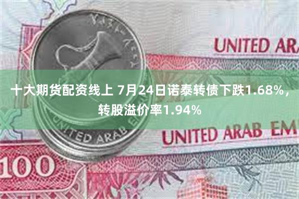 十大期货配资线上 7月24日诺泰转债下跌1.68%,转股溢价率1.94%
