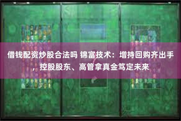 借钱配资炒股合法吗 锦富技术:增持回购齐出手,控股股东、高管拿真金笃定未来