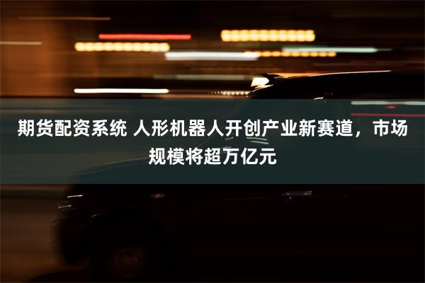 期货配资系统 人形机器人开创产业新赛道,市场规模将超万亿元