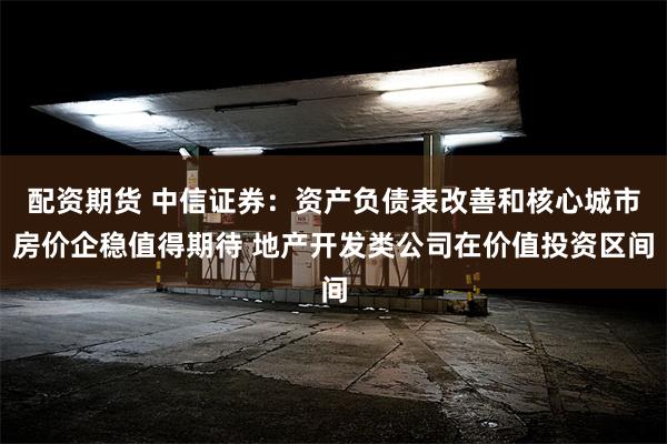 配资期货 中信证券:资产负债表改善和核心城市房价企稳值得期待 地产开发类公司在价值投资区间