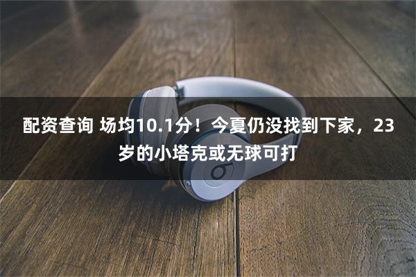 配资查询 场均10.1分!今夏仍没找到下家,23岁的小塔克或无球可打