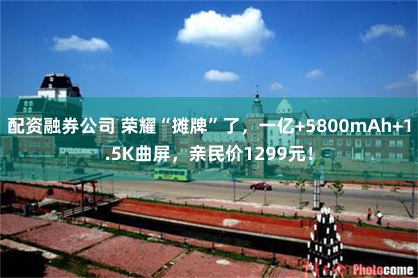 配资融券公司 荣耀“摊牌”了,一亿+5800mAh+1.5K曲屏,亲民价1299元!
