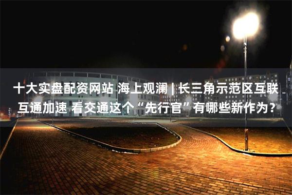十大实盘配资网站 海上观澜 | 长三角示范区互联互通加速 看交通这个“先行官”有哪些新作为？