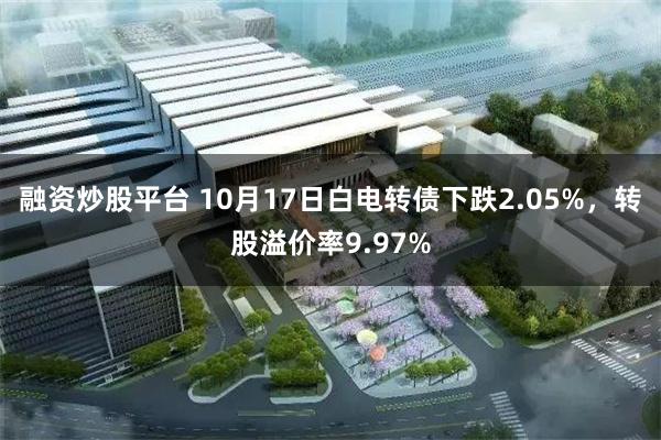 融资炒股平台 10月17日白电转债下跌2.05%,转股溢价率9.97%