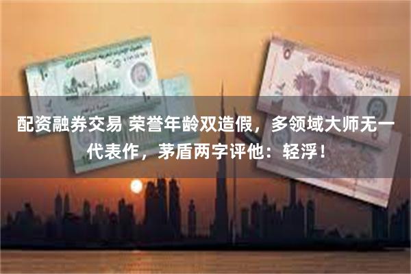 配资融券交易 荣誉年龄双造假，多领域大师无一代表作，茅盾两字评他：轻浮！