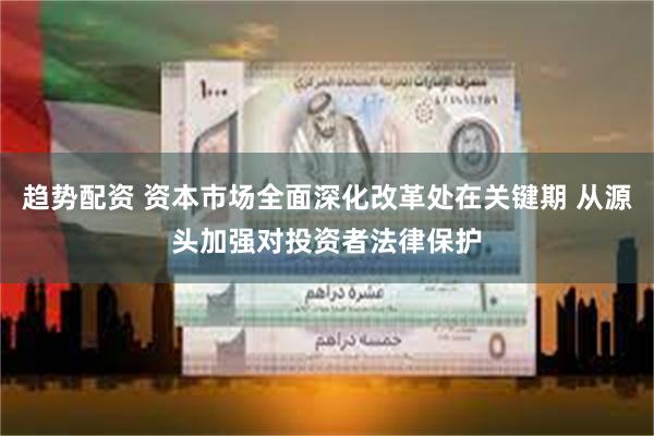 趋势配资 资本市场全面深化改革处在关键期 从源头加强对投资者法律保护
