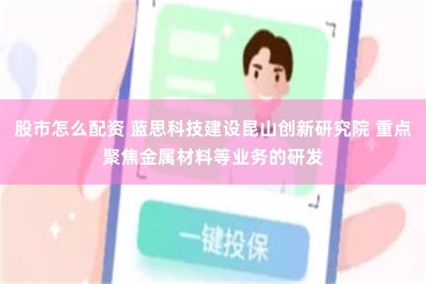 股市怎么配资 蓝思科技建设昆山创新研究院 重点聚焦金属材料等业务的研发
