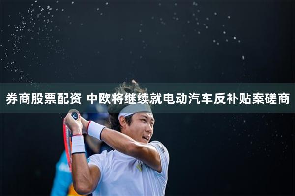 券商股票配资 中欧将继续就电动汽车反补贴案磋商