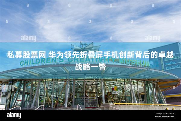 私募股票网 华为领先折叠屏手机创新背后的卓越战略一瞥