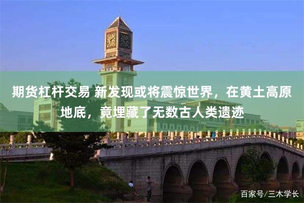 期货杠杆交易 新发现或将震惊世界,在黄土高原地底,竟埋藏了无数古人类遗迹