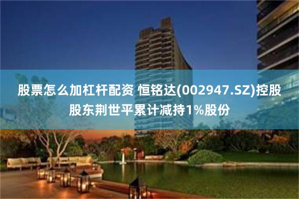 股票怎么加杠杆配资 恒铭达(002947.SZ)控股股东荆世平累计减持1%股份