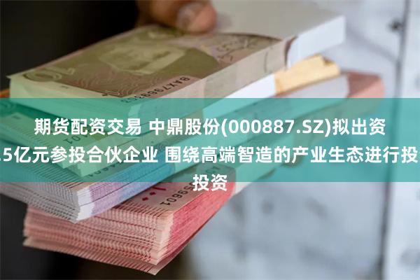 期货配资交易 中鼎股份(000887.SZ)拟出资3.5亿元参投合伙企业 围绕高端智造的产业生态进行投资