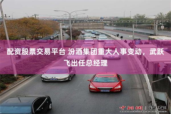 配资股票交易平台 汾酒集团重大人事变动，武跃飞出任总经理
