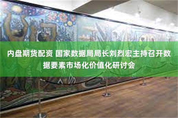 内盘期货配资 国家数据局局长刘烈宏主持召开数据要素市场化价值化研讨会