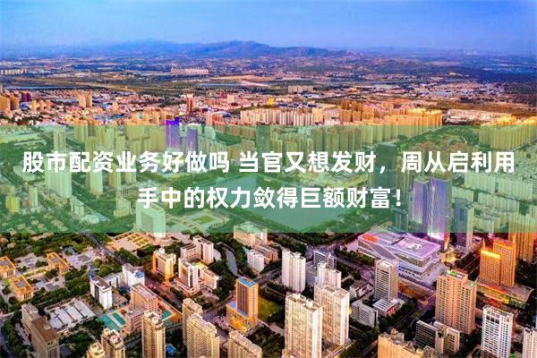 股市配资业务好做吗 当官又想发财，周从启利用手中的权力敛得巨额财富！