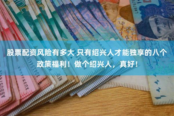 股票配资风险有多大 只有绍兴人才能独享的八个政策福利！做个绍兴人，真好！