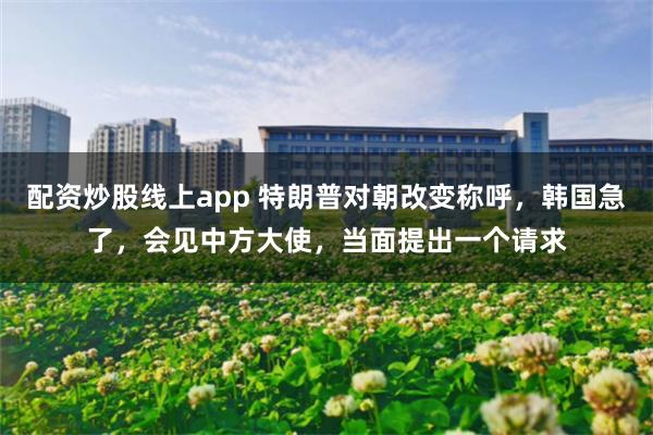 配资炒股线上app 特朗普对朝改变称呼,韩国急了,会见中方大使,当面提出一个请求