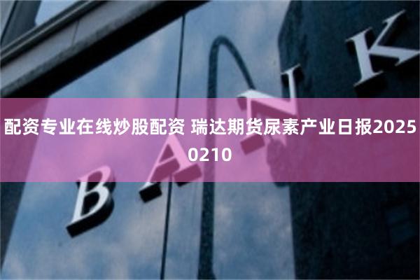 配资专业在线炒股配资 瑞达期货尿素产业日报20250210