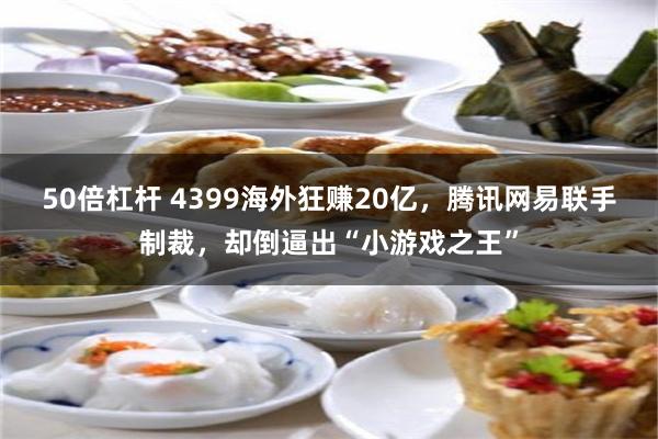 50倍杠杆 4399海外狂赚20亿，腾讯网易联手制裁，却倒逼出“小游戏之王”