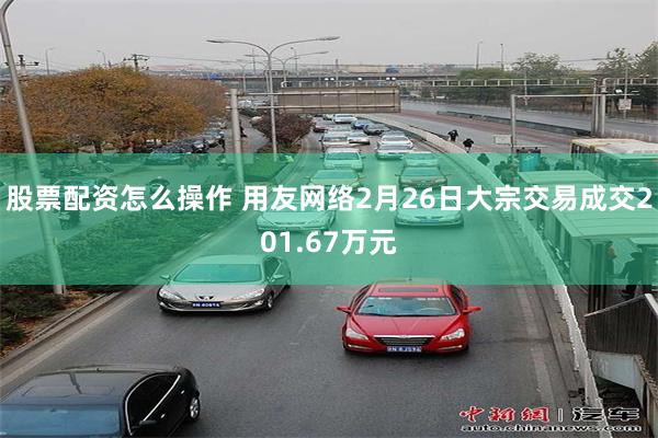 股票配资怎么操作 用友网络2月26日大宗交易成交201.67万元