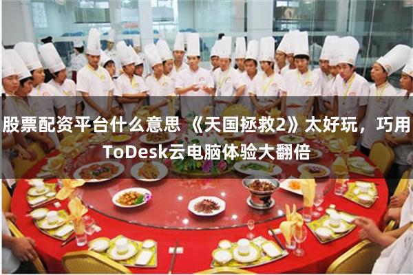 股票配资平台什么意思 《天国拯救2》太好玩，巧用ToDesk云电脑体验大翻倍