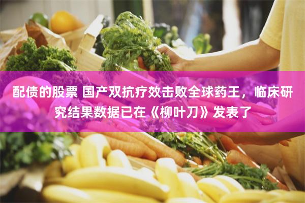 配债的股票 国产双抗疗效击败全球药王，临床研究结果数据已在《柳叶刀》发表了