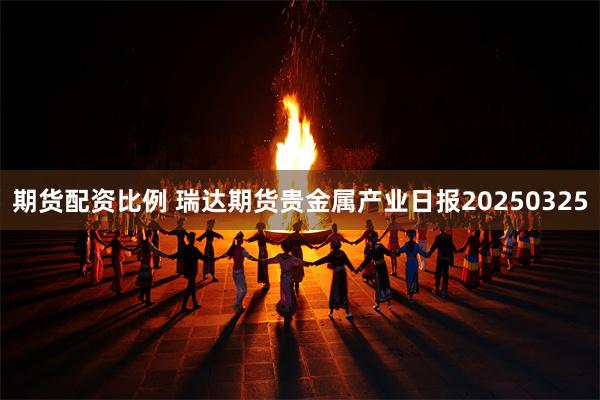 期货配资比例 瑞达期货贵金属产业日报20250325