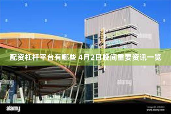 配资杠杆平台有哪些 4月2日晚间重要资讯一览