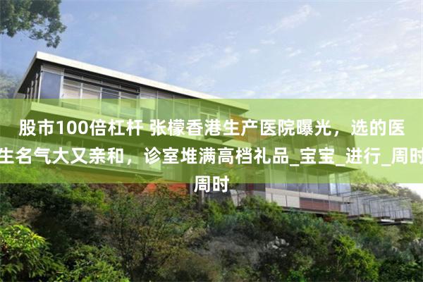 股市100倍杠杆 张檬香港生产医院曝光，选的医生名气大又亲和，诊室堆满高档礼品_宝宝_进行_周时