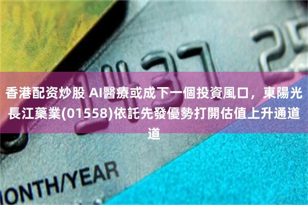 香港配资炒股 AI醫療或成下一個投資風口,東陽光長江藥業(01558)依託先發優勢打開估值上升通道