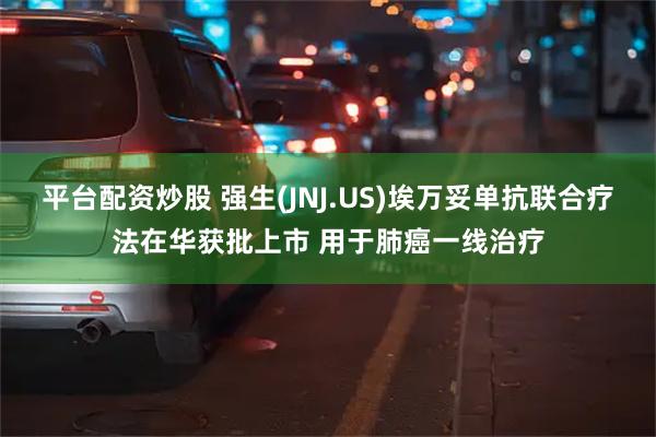 平台配资炒股 强生(JNJ.US)埃万妥单抗联合疗法在华获批上市 用于肺癌一线治疗