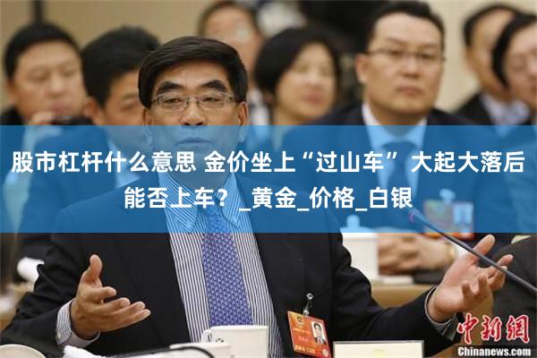 股市杠杆什么意思 金价坐上“过山车” 大起大落后能否上车?_黄金_价格_白银