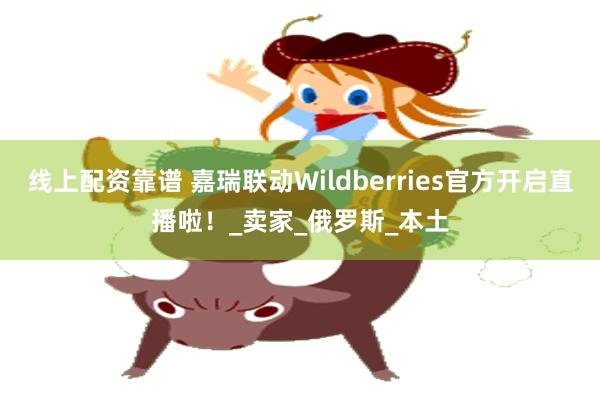 线上配资靠谱 嘉瑞联动Wildberries官方开启直播啦！_卖家_俄罗斯_本土