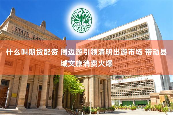 什么叫期货配资 周边游引领清明出游市场 带动县域文旅消费火爆