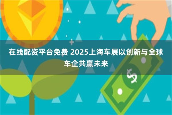 在线配资平台免费 2025上海车展以创新与全球车企共赢未来