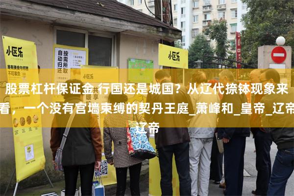 股票杠杆保证金 行国还是城国？从辽代捺钵现象来看，一个没有宫墙束缚的契丹王庭_萧峰和_皇帝_辽帝