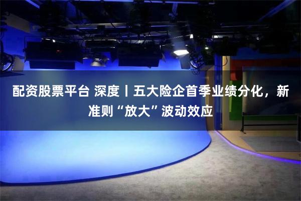 配资股票平台 深度丨五大险企首季业绩分化，新准则“放大”波动效应