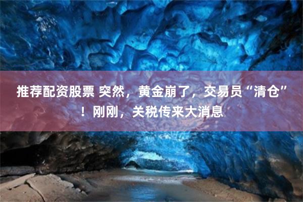 推荐配资股票 突然，黄金崩了，交易员“清仓”！刚刚，关税传来大消息