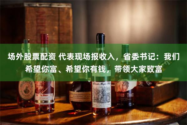 场外股票配资 代表现场报收入，省委书记：我们希望你富、希望你有钱，带领大家致富