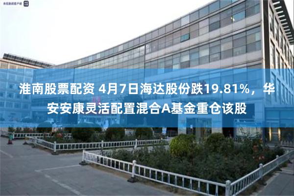 淮南股票配资 4月7日海达股份跌19.81%，华安安康灵活配置混合A基金重仓该股